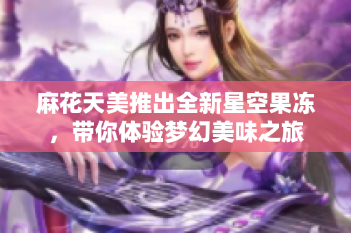 麻花天美推出全新星空果冻，带你体验梦幻美味之旅