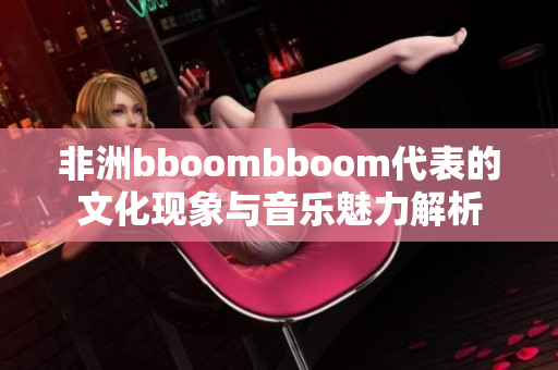 非洲bboombboom代表的文化现象与音乐魅力解析