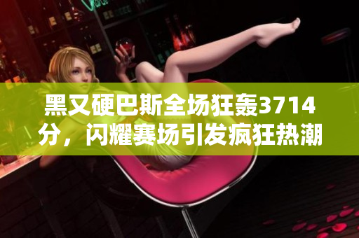 黑又硬巴斯全场狂轰3714分，闪耀赛场引发疯狂热潮