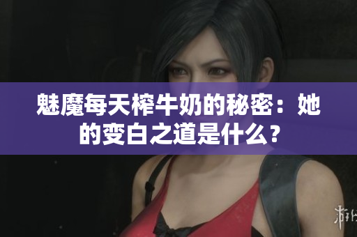 魅魔每天榨牛奶的秘密：她的变白之道是什么？