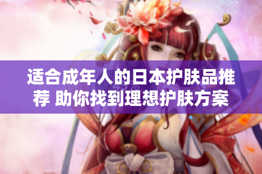 适合成年人的日本护肤品推荐 助你找到理想护肤方案