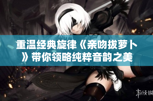 重温经典旋律《亲吻拔萝卜》带你领略纯粹音韵之美