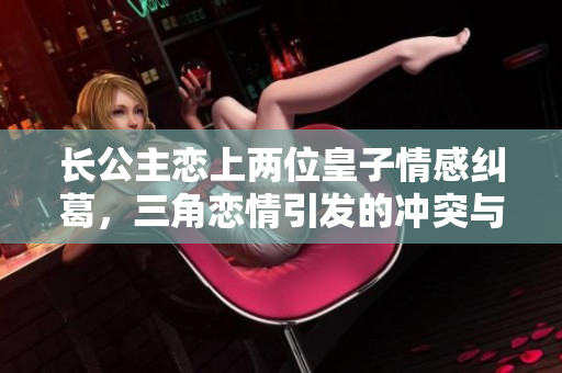 长公主恋上两位皇子情感纠葛，三角恋情引发的冲突与选择