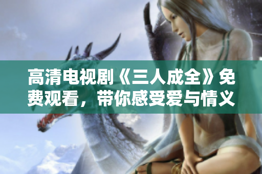 高清电视剧《三人成全》免费观看，带你感受爱与情义的故事