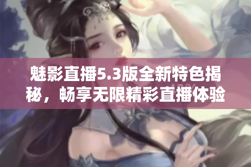 魅影直播5.3版全新特色揭秘，畅享无限精彩直播体验