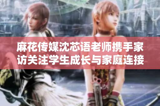 麻花传媒沈芯语老师携手家访关注学生成长与家庭连接
