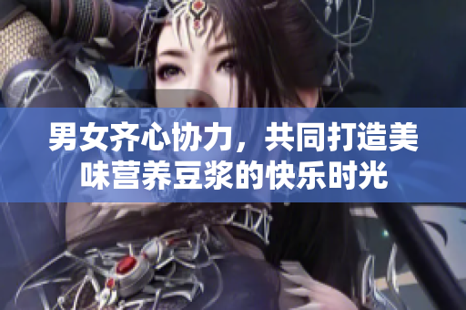 男女齐心协力，共同打造美味营养豆浆的快乐时光