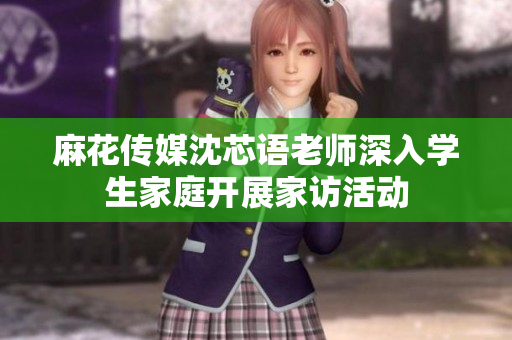 麻花传媒沈芯语老师深入学生家庭开展家访活动