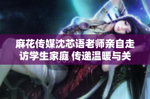 麻花传媒沈芯语老师亲自走访学生家庭 传递温暖与关怀