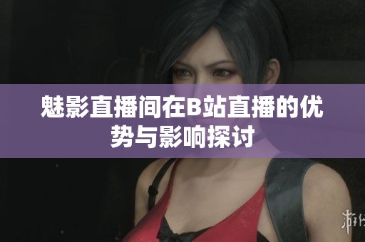 魅影直播间在B站直播的优势与影响探讨