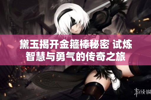 黛玉揭开金箍棒秘密 试炼智慧与勇气的传奇之旅