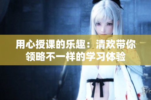 用心授课的乐趣：清欢带你领略不一样的学习体验