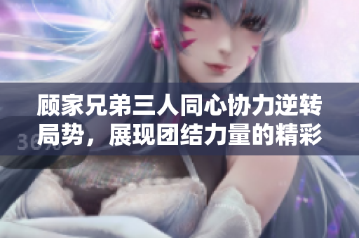 顾家兄弟三人同心协力逆转局势，展现团结力量的精彩瞬间