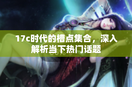 17c时代的槽点集合，深入解析当下热门话题