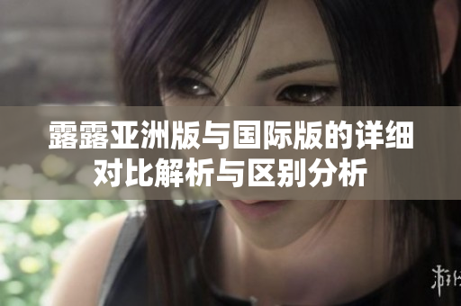 露露亚洲版与国际版的详细对比解析与区别分析
