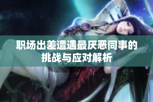 职场出差遭遇最厌恶同事的挑战与应对解析