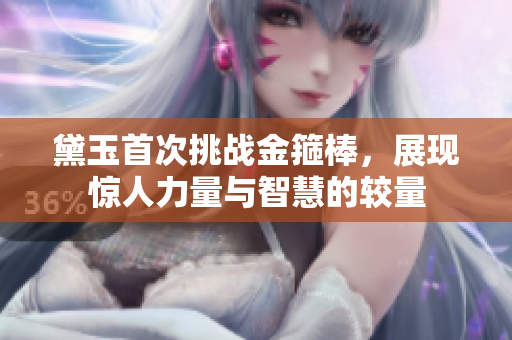 黛玉首次挑战金箍棒，展现惊人力量与智慧的较量