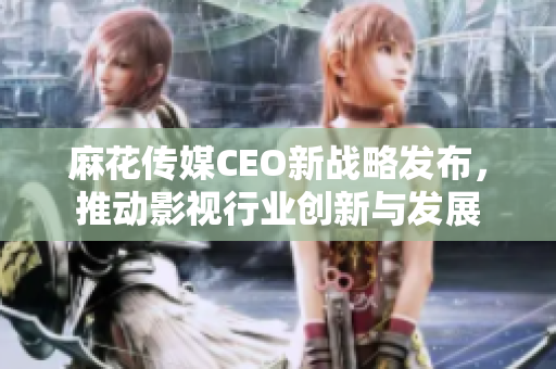 麻花传媒CEO新战略发布，推动影视行业创新与发展