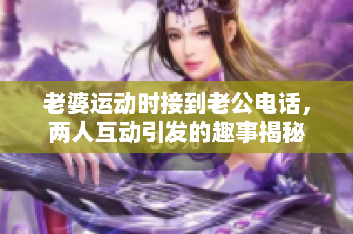 老婆运动时接到老公电话，两人互动引发的趣事揭秘