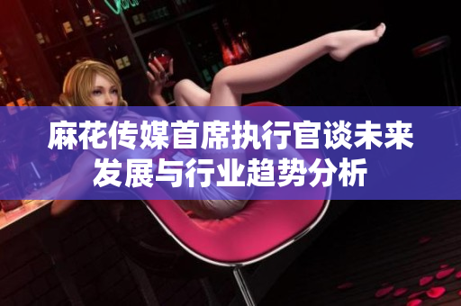 麻花传媒首席执行官谈未来发展与行业趋势分析