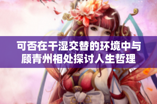 可否在干湿交替的环境中与顾青州相处探讨人生哲理