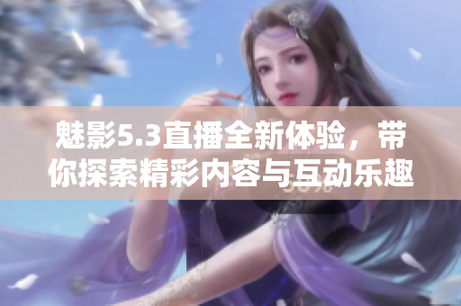 魅影5.3直播全新体验，带你探索精彩内容与互动乐趣