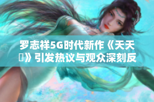 罗志祥5G时代新作《天天奭》引发热议与观众深刻反响