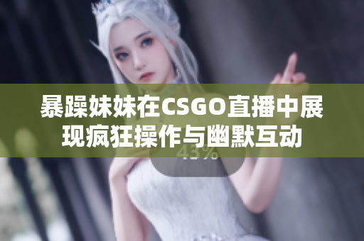 暴躁妹妹在CSGO直播中展现疯狂操作与幽默互动