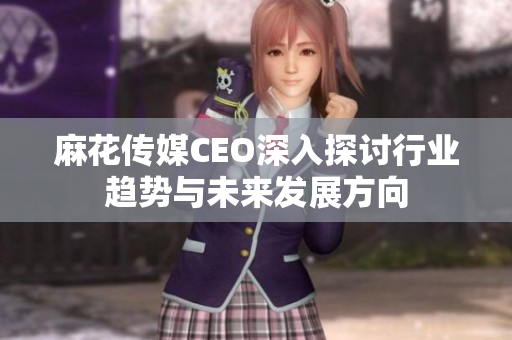 麻花传媒CEO深入探讨行业趋势与未来发展方向