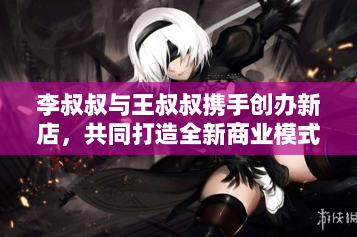 李叔叔与王叔叔携手创办新店，共同打造全新商业模式