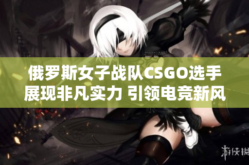 俄罗斯女子战队CSGO选手展现非凡实力 引领电竞新风潮