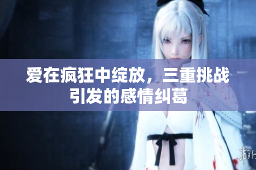 爱在疯狂中绽放，三重挑战引发的感情纠葛