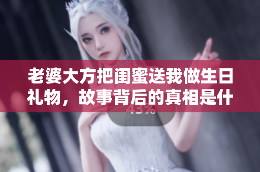 老婆大方把闺蜜送我做生日礼物，故事背后的真相是什么
