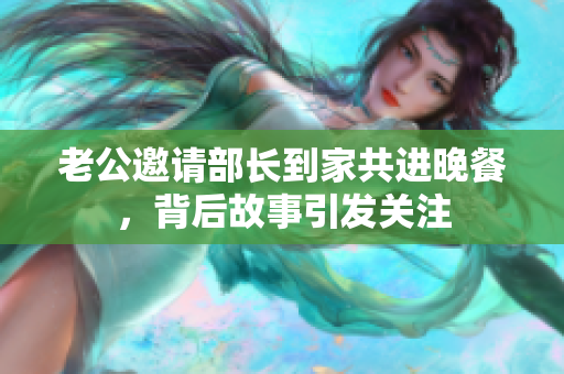 老公邀请部长到家共进晚餐，背后故事引发关注