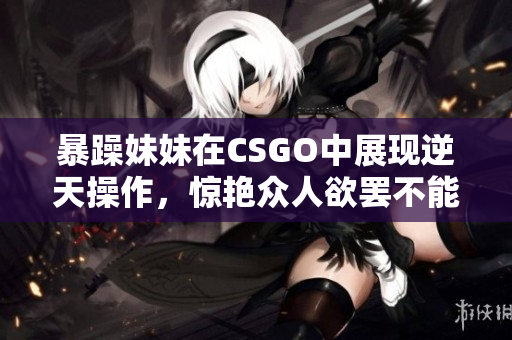 暴躁妹妹在CSGO中展现逆天操作，惊艳众人欲罢不能