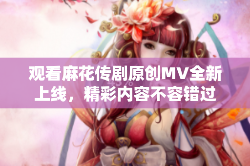观看麻花传剧原创MV全新上线，精彩内容不容错过