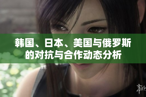 韩国、日本、美国与俄罗斯的对抗与合作动态分析