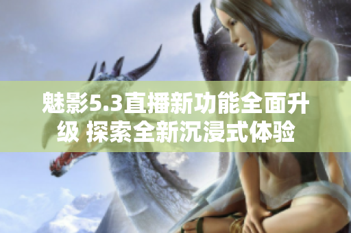 魅影5.3直播新功能全面升级 探索全新沉浸式体验