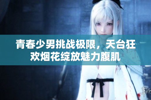 青春少男挑战极限，天台狂欢烟花绽放魅力腹肌