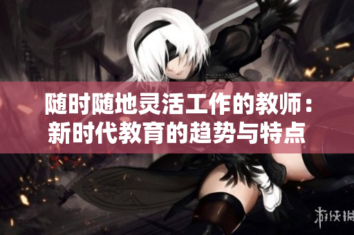 随时随地灵活工作的教师：新时代教育的趋势与特点