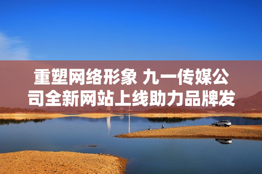 重塑网络形象 九一传媒公司全新网站上线助力品牌发展