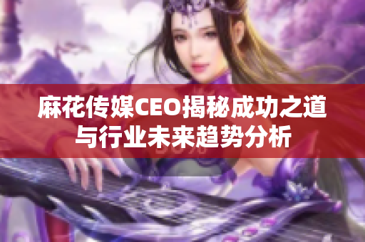 麻花传媒CEO揭秘成功之道与行业未来趋势分析
