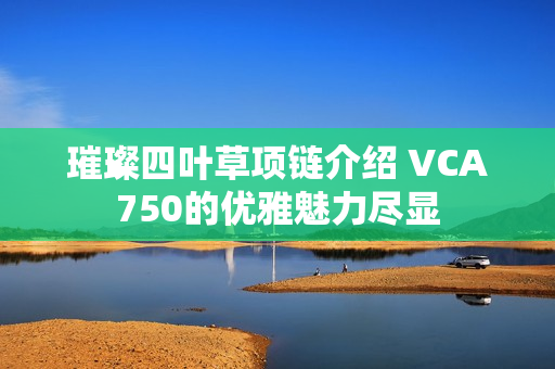 璀璨四叶草项链介绍 VCA750的优雅魅力尽显