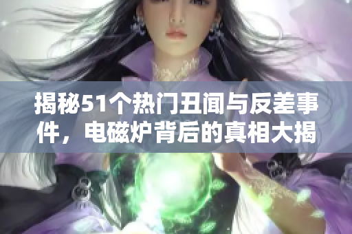 揭秘51个热门丑闻与反差事件，电磁炉背后的真相大揭秘