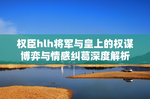 权臣hlh将军与皇上的权谋博弈与情感纠葛深度解析