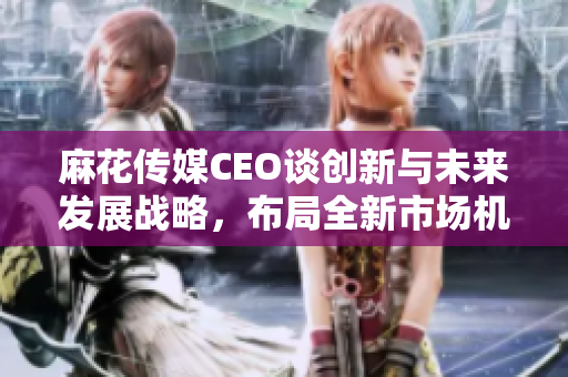 麻花传媒CEO谈创新与未来发展战略，布局全新市场机遇