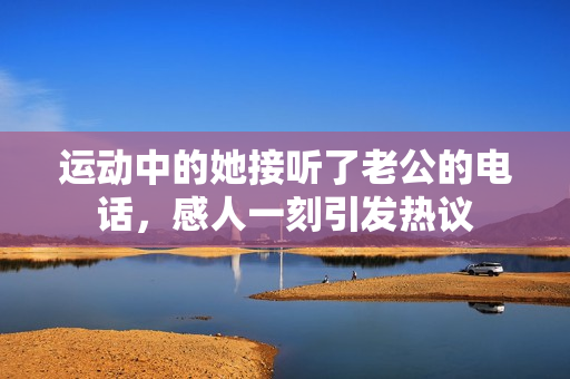 运动中的她接听了老公的电话，感人一刻引发热议