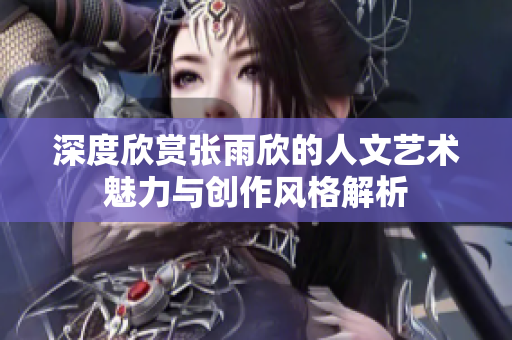 深度欣赏张雨欣的人文艺术魅力与创作风格解析