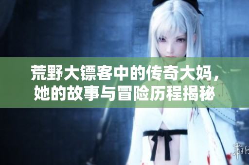荒野大镖客中的传奇大妈，她的故事与冒险历程揭秘