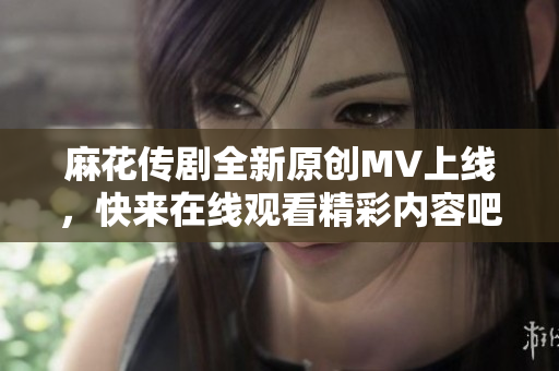 麻花传剧全新原创MV上线，快来在线观看精彩内容吧